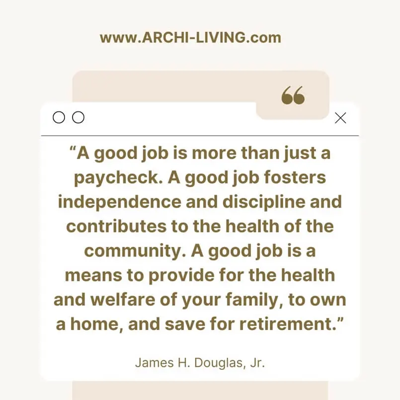 “A good job is more than just a paycheck. A good job fosters independence and discipline and contributes to the health of the community. A good job is a means to provide for the health and welfare of your family, to own a home, and save for retirement.” James H. Douglas, Jr., Archi-living.com, Happy International Workers' Day: Inspirational Work Quotes