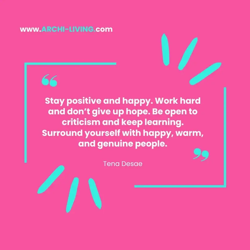 “Stay positive and happy. Work hard and don't give up hope. Be open to criticism and keep learning. Surround yourself with happy, warm, and genuine people.” Tena Desae, Archi-living.com